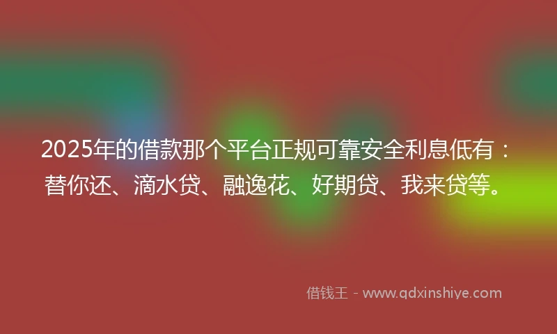 2025年的借款那个平台正规可靠安全利息低有：替你还、滴水贷、融逸花、好期贷、我来贷等。
