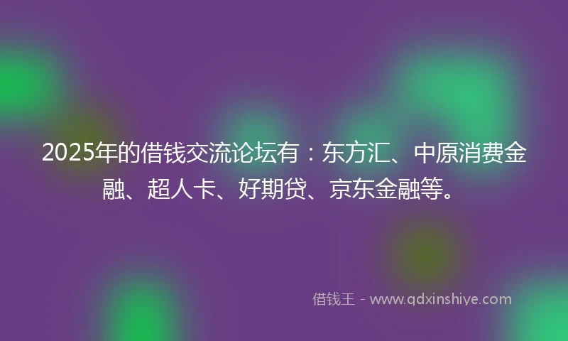 2025年的借钱交流论坛有：东方汇、中原消费金融、超人卡、好期贷、京东金融等。