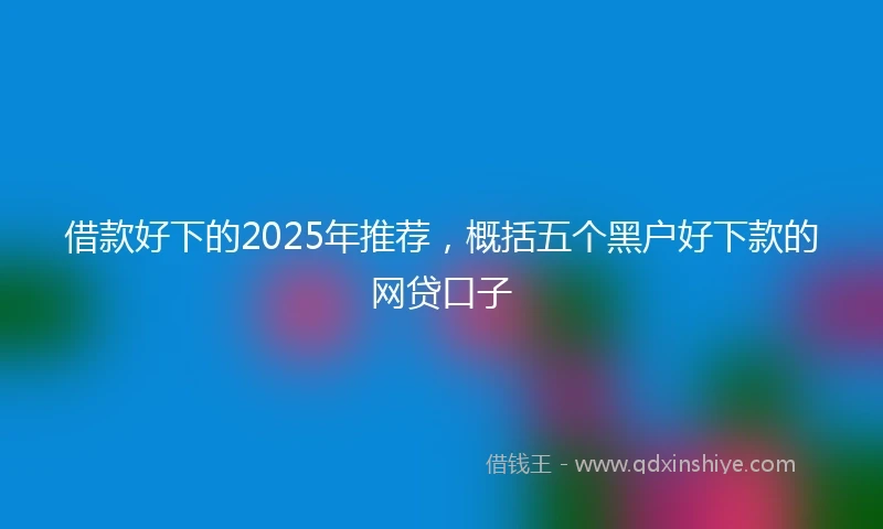 借款好下的2025年推荐，概括五个黑户好下款的网贷口子