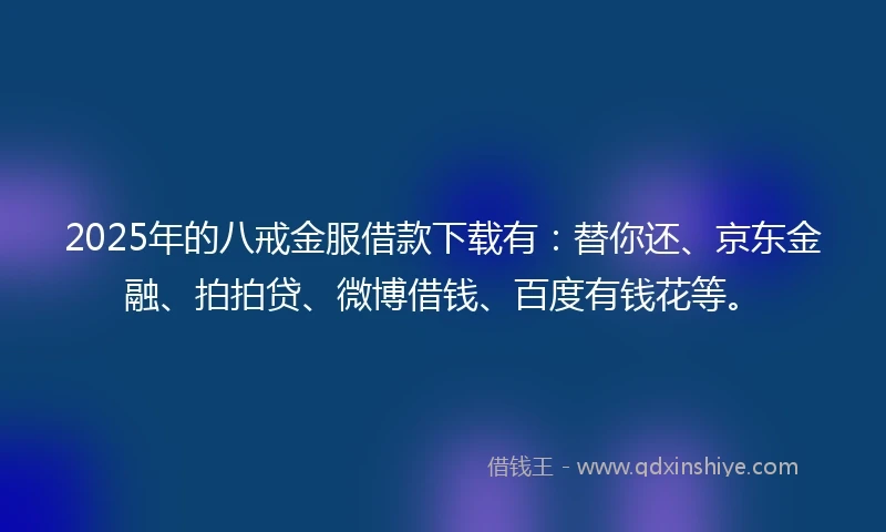 2025年的八戒金服借款下载有：替你还、京东金融、拍拍贷、微博借钱、百度有钱花等。