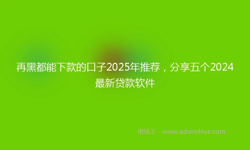 再黑都能下款的口子2025年推荐，分享五个2024最新贷款软件