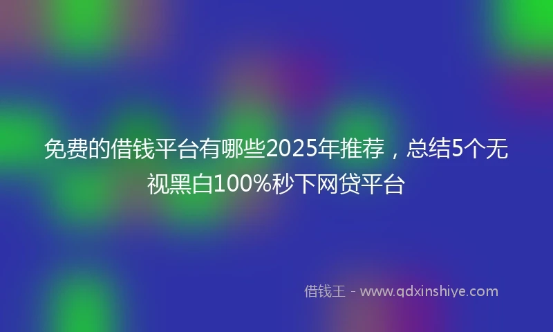 免费的借钱平台有哪些2025年推荐，总结5个无视黑白100%秒下网贷平台
