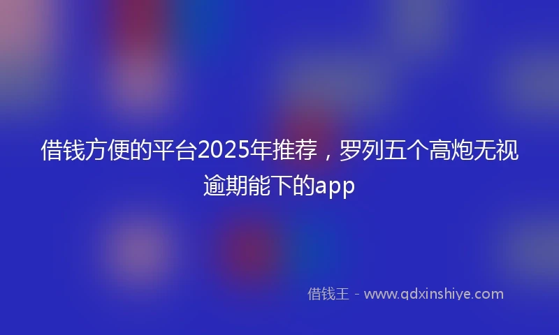 借钱方便的平台2025年推荐，罗列五个高炮无视逾期能下的app
