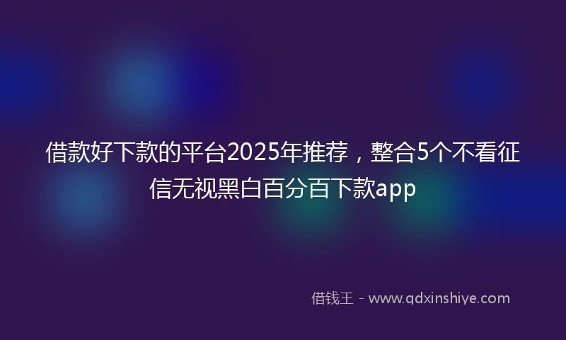 借款好下款的平台2025年推荐，整合5个不看征信无视黑白百分百下款app
