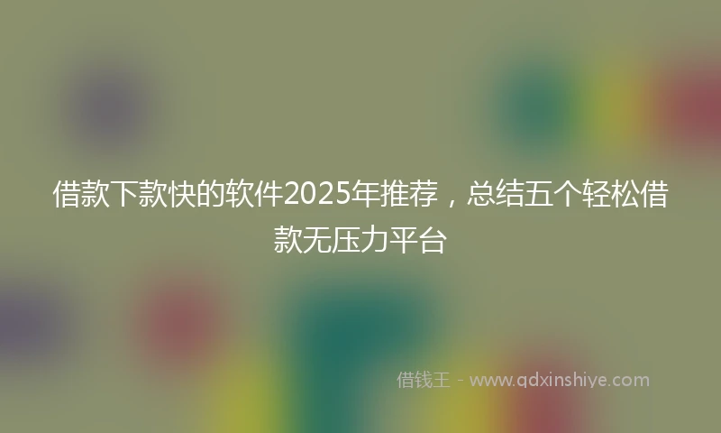 借款下款快的软件2025年推荐，总结五个轻松借款无压力平台