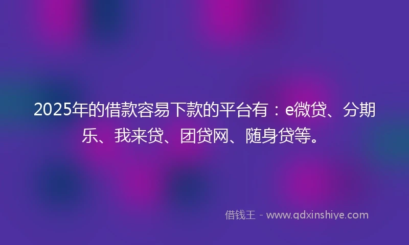 2025年的借款容易下款的平台有：e微贷、分期乐、我来贷、团贷网、随身贷等。