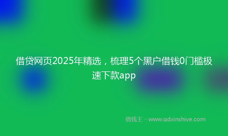 借贷网页2025年精选，梳理5个黑户借钱0门槛极速下款app