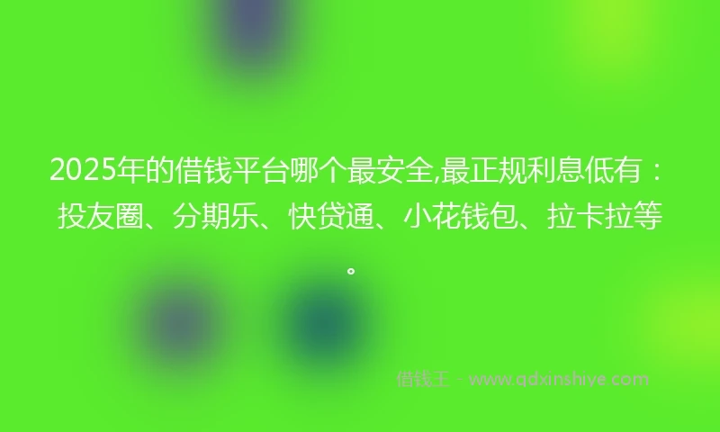 2025年的借钱平台哪个最安全,最正规利息低有：投友圈、分期乐、快贷通、小花钱包、拉卡拉等。