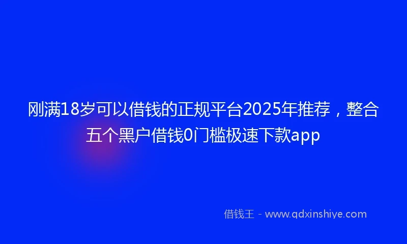刚满18岁可以借钱的正规平台2025年推荐，整合五个黑户借钱0门槛极速下款app