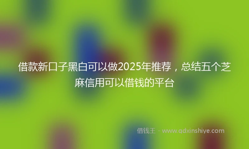 借款新口子黑白可以做2025年推荐，总结五个芝麻信用可以借钱的平台