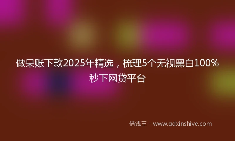 做呆账下款2025年精选，梳理5个无视黑白100%秒下网贷平台