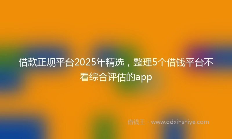 借款正规平台2025年精选，整理5个借钱平台不看综合评估的app