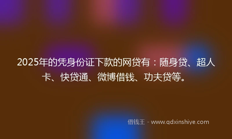 2025年的凭身份证下款的网贷有：随身贷、超人卡、快贷通、微博借钱、功夫贷等。