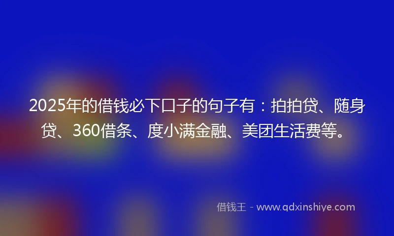 2025年的借钱必下口子的句子有：拍拍贷、随身贷、360借条、度小满金融、美团生活费等。