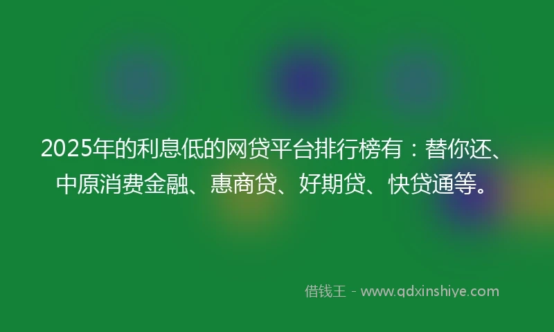 2025年的利息低的网贷平台排行榜有：替你还、中原消费金融、惠商贷、好期贷、快贷通等。