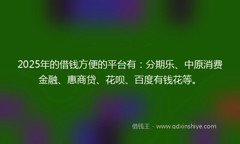 2025年的借钱方便的平台有：分期乐、中原消费金融、惠商贷、花呗、百度有钱花等。
