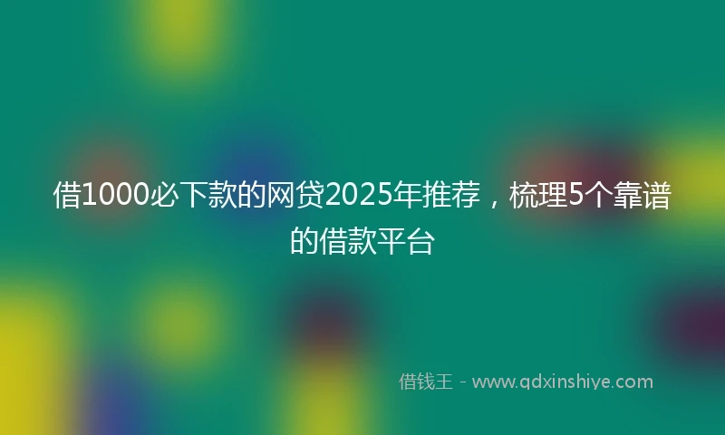 借1000必下款的网贷2025年推荐，梳理5个靠谱的借款平台