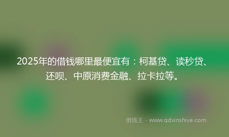 2025年的借钱哪里最便宜有：柯基贷、读秒贷、还呗、中原消费金融、拉卡拉等。