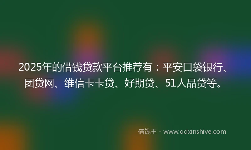 2025年的借钱贷款平台推荐有：平安口袋银行、团贷网、维信卡卡贷、好期贷、51人品贷等。