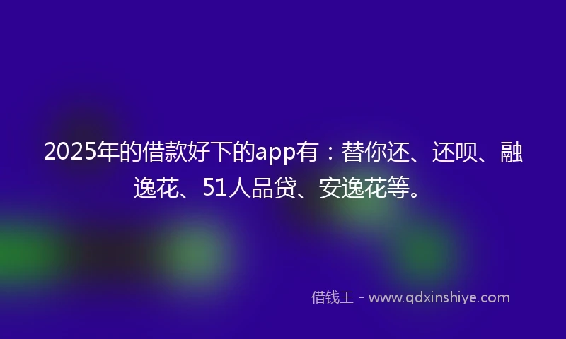 2025年的借款好下的app有：替你还、还呗、融逸花、51人品贷、安逸花等。