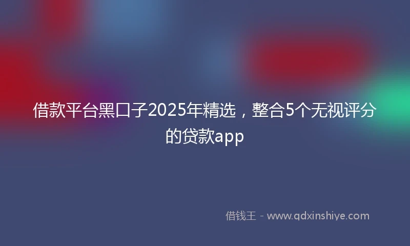 借款平台黑口子2025年精选，整合5个无视评分的贷款app