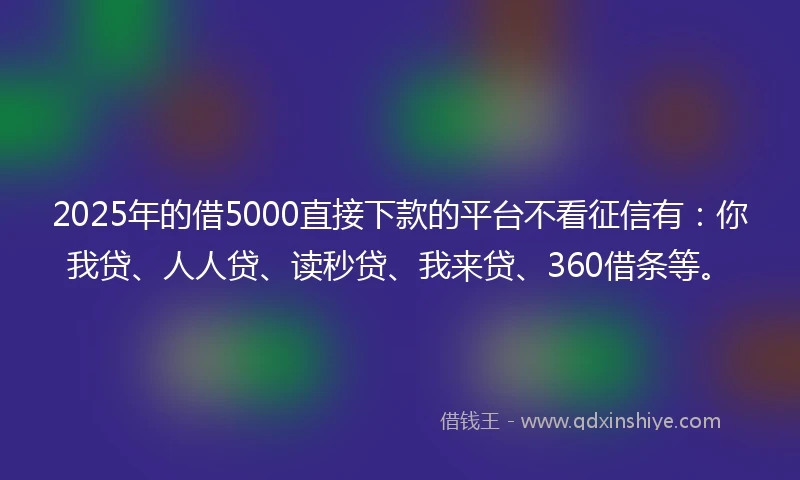 2025年的借5000直接下款的平台不看征信有：你我贷、人人贷、读秒贷、我来贷、360借条等。