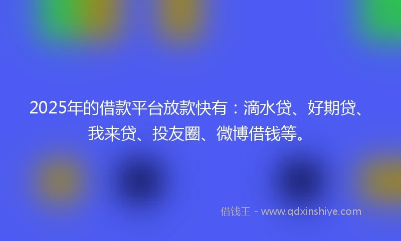 2025年的借款平台放款快有：滴水贷、好期贷、我来贷、投友圈、微博借钱等。