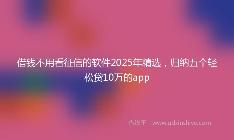 借钱不用看征信的软件2025年精选，归纳五个轻松贷10万的app