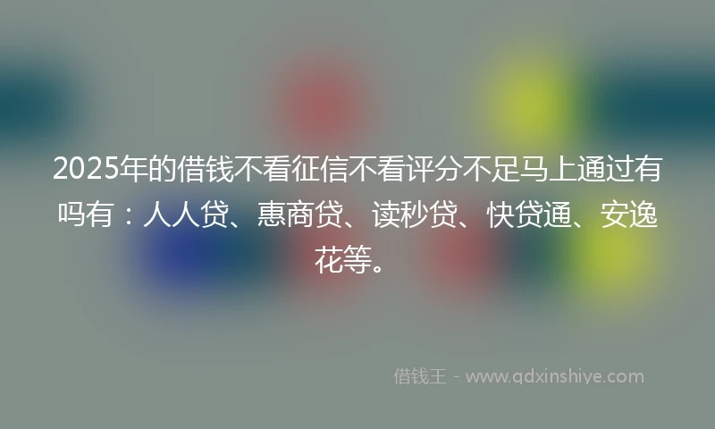 2025年的借钱不看征信不看评分不足马上通过有吗有：人人贷、惠商贷、读秒贷、快贷通、安逸花等。