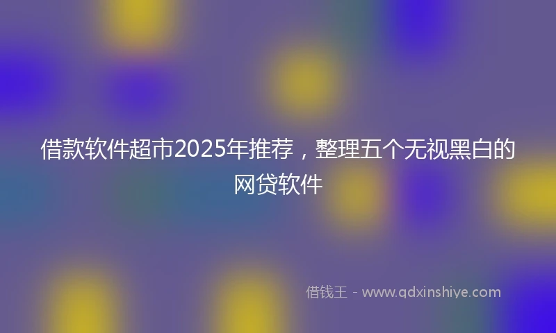 借款软件超市2025年推荐，整理五个无视黑白的网贷软件