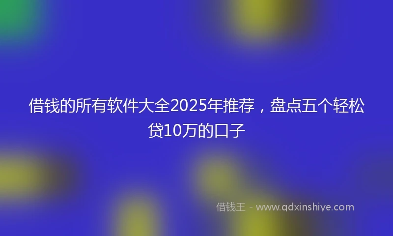 借钱的所有软件大全2025年推荐，盘点五个轻松贷10万的口子