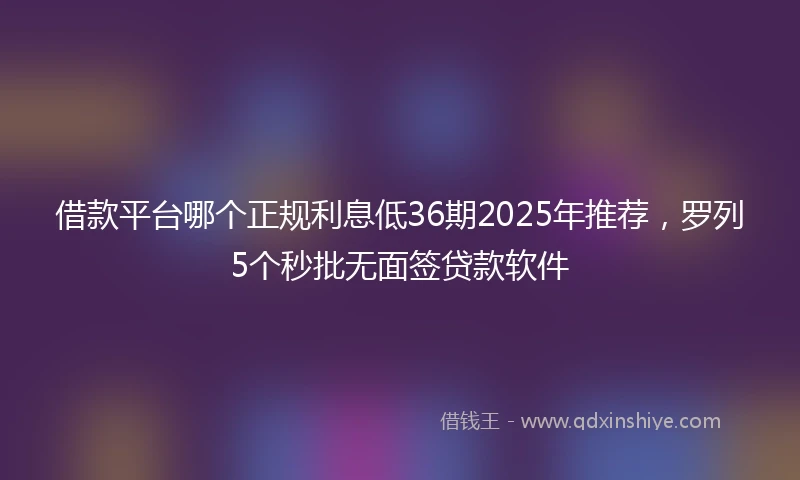 借款平台哪个正规利息低36期2025年推荐，罗列5个秒批无面签贷款软件