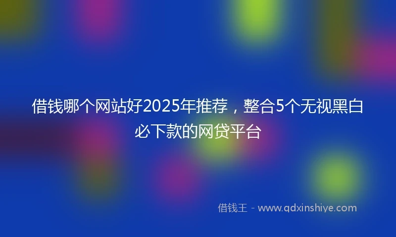 借钱哪个网站好2025年推荐，整合5个无视黑白必下款的网贷平台