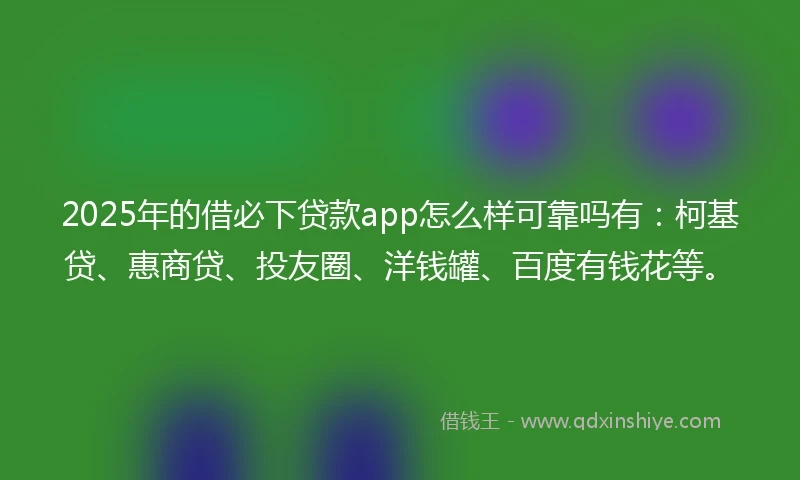 2025年的借必下贷款app怎么样可靠吗有：柯基贷、惠商贷、投友圈、洋钱罐、百度有钱花等。