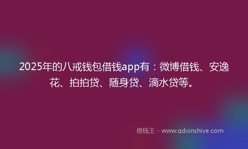 2025年的八戒钱包借钱app有：微博借钱、安逸花、拍拍贷、随身贷、滴水贷等。