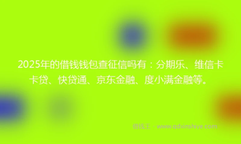 2025年的借钱钱包查征信吗有：分期乐、维信卡卡贷、快贷通、京东金融、度小满金融等。