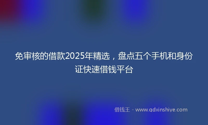 免审核的借款2025年精选，盘点五个手机和身份证快速借钱平台