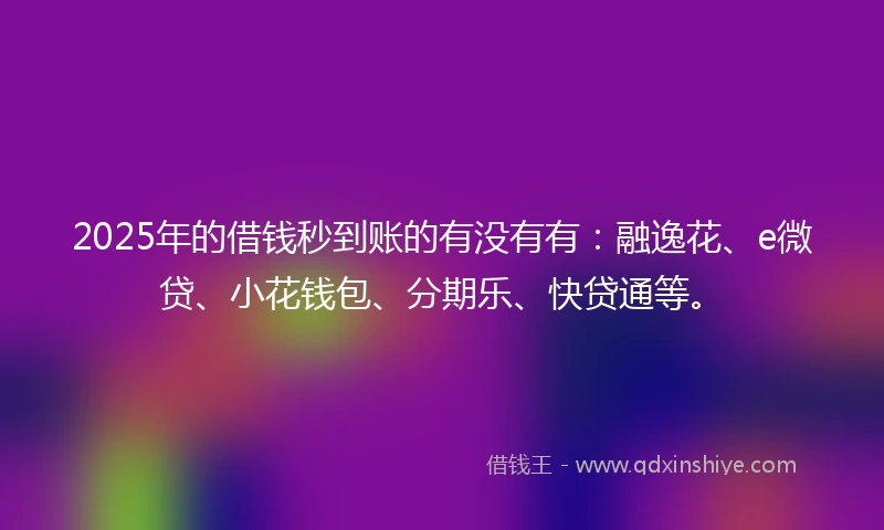 2025年的借钱秒到账的有没有有：融逸花、e微贷、小花钱包、分期乐、快贷通等。