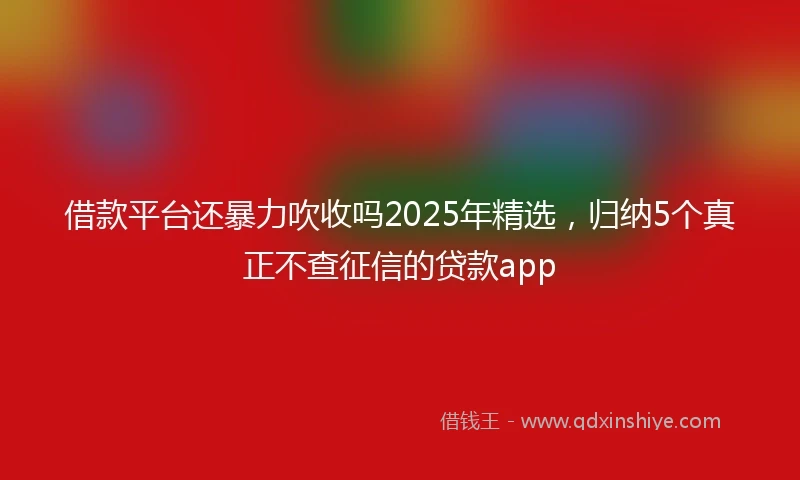借款平台还暴力吹收吗2025年精选，归纳5个真正不查征信的贷款app