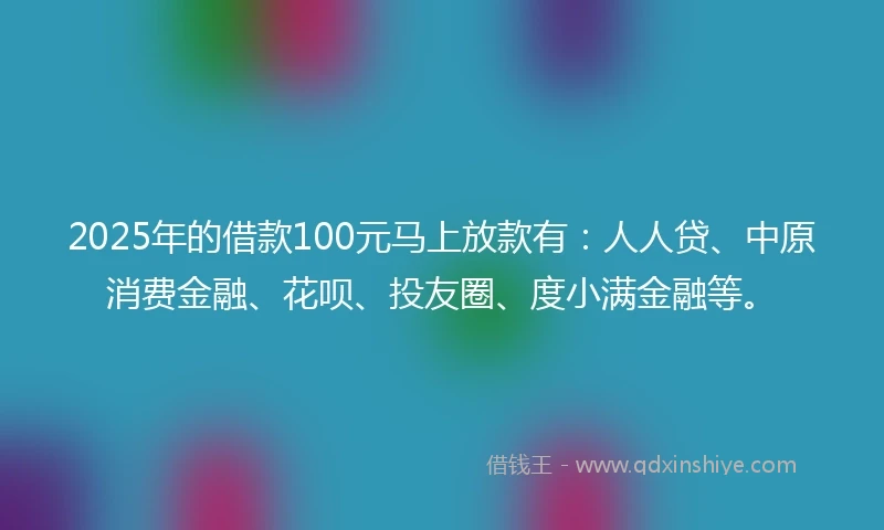 2025年的借款100元马上放款有：人人贷、中原消费金融、花呗、投友圈、度小满金融等。