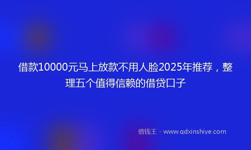 借款10000元马上放款不用人脸2025年推荐，整理五个值得信赖的借贷口子