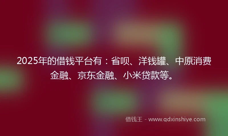 2025年的借钱平台有：省呗、洋钱罐、中原消费金融、京东金融、小米贷款等。