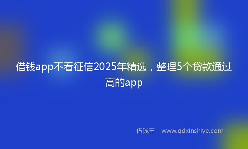 借钱app不看征信2025年精选，整理5个贷款通过高的app