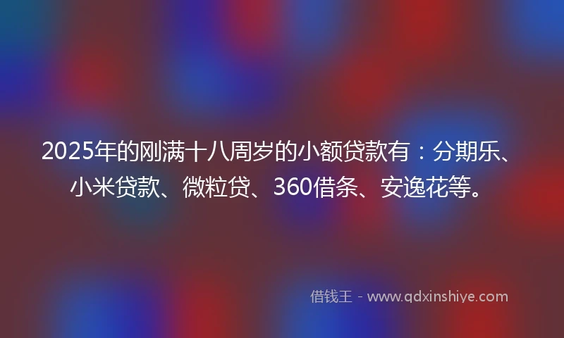 2025年的刚满十八周岁的小额贷款有：分期乐、小米贷款、微粒贷、360借条、安逸花等。