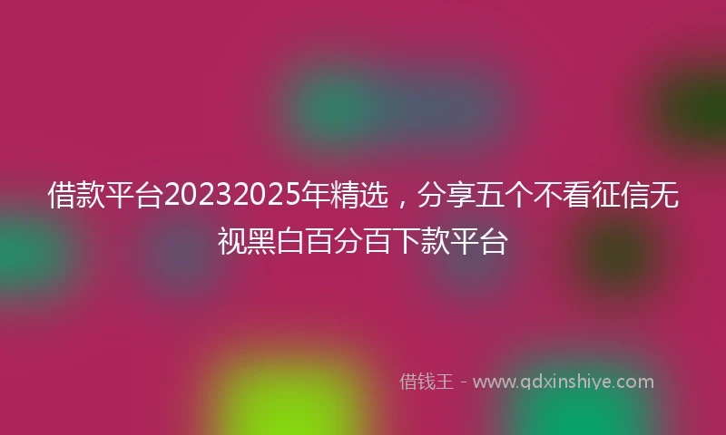 借款平台20232025年精选，分享五个不看征信无视黑白百分百下款平台