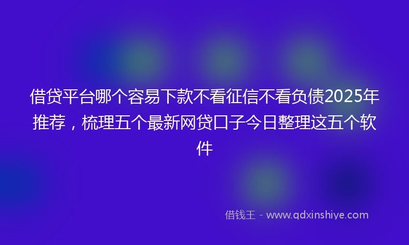 借贷平台哪个容易下款不看征信不看负债2025年推荐，梳理五个最新网贷口子今日整理这五个软件
