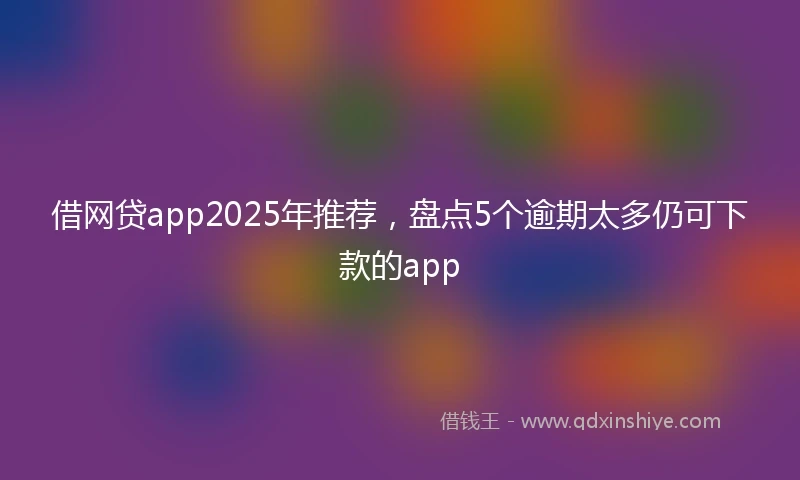借网贷app2025年推荐，盘点5个逾期太多仍可下款的app