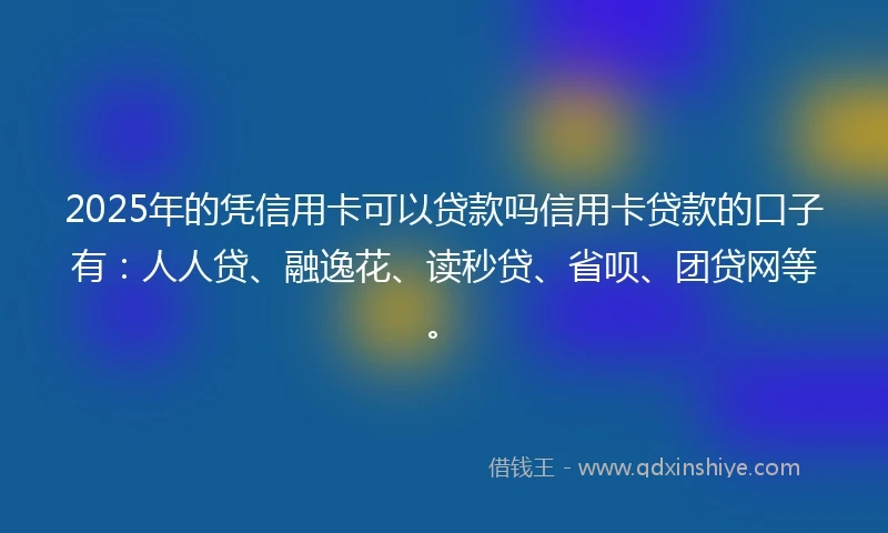 2025年的凭信用卡可以贷款吗信用卡贷款的口子有：人人贷、融逸花、读秒贷、省呗、团贷网等。