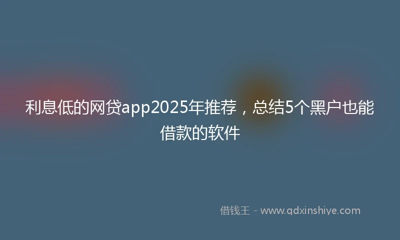 利息低的网贷app2025年推荐，总结5个黑户也能借款的软件