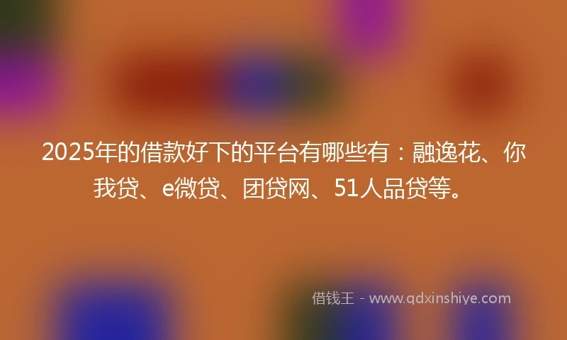 2025年的借款好下的平台有哪些有：融逸花、你我贷、e微贷、团贷网、51人品贷等。